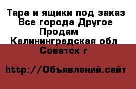 Тара и ящики под заказ - Все города Другое » Продам   . Калининградская обл.,Советск г.